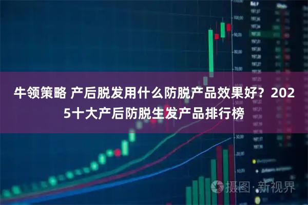 牛领策略 产后脱发用什么防脱产品效果好？2025十大产后防脱生发产品排行榜