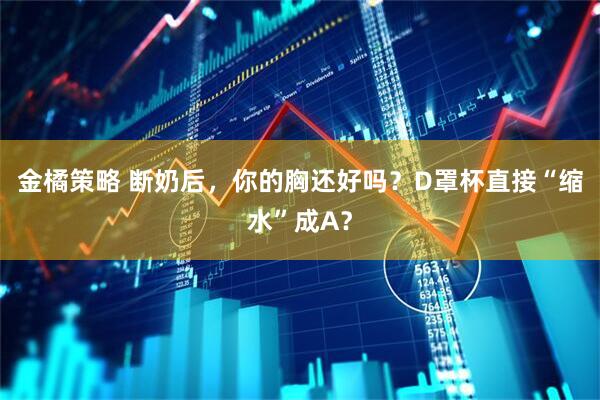 金橘策略 断奶后，你的胸还好吗？D罩杯直接“缩水”成A？