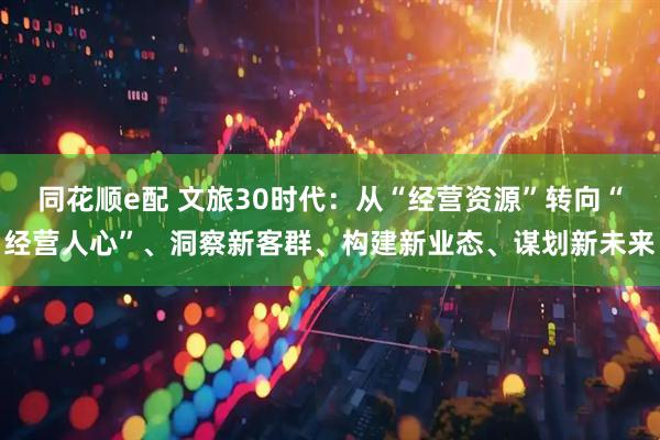 同花顺e配 文旅30时代：从“经营资源”转向“经营人心”、洞察新客群、构建新业态、谋划新未来