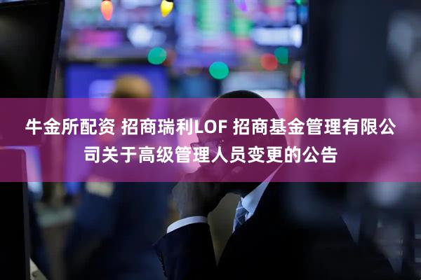 牛金所配资 招商瑞利LOF 招商基金管理有限公司关于高级管理人员变更的公告