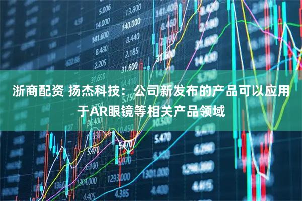 浙商配资 扬杰科技：公司新发布的产品可以应用于AR眼镜等相关产品领域