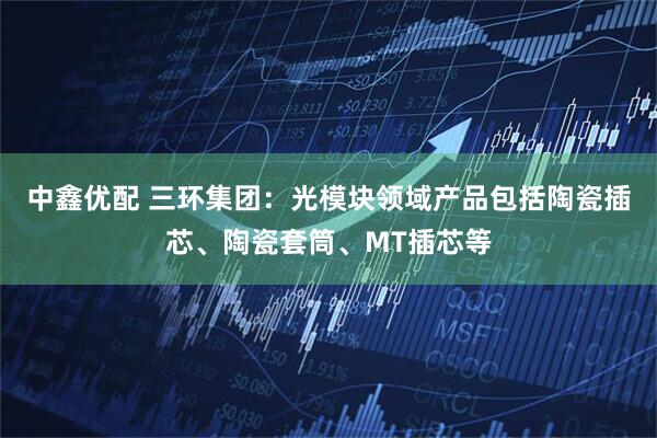 中鑫优配 三环集团：光模块领域产品包括陶瓷插芯、陶瓷套筒、MT插芯等