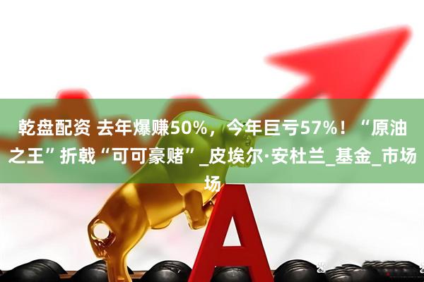 乾盘配资 去年爆赚50%，今年巨亏57%！“原油之王”折戟“可可豪赌”_皮埃尔·安杜兰_基金_市场