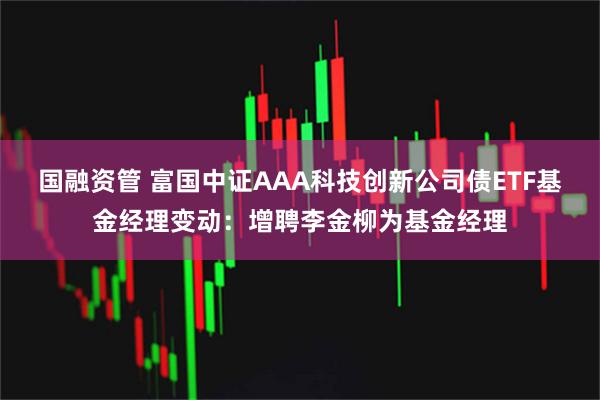 国融资管 富国中证AAA科技创新公司债ETF基金经理变动：增聘李金柳为基金经理