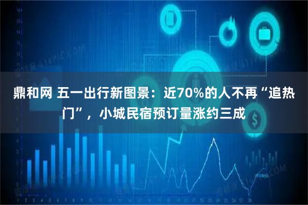 鼎和网 五一出行新图景：近70%的人不再“追热门”，小城民宿预订量涨约三成