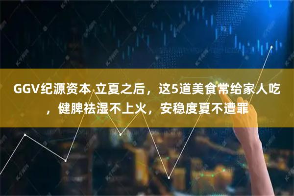 GGV纪源资本 立夏之后，这5道美食常给家人吃，健脾祛湿不上火，安稳度夏不遭罪