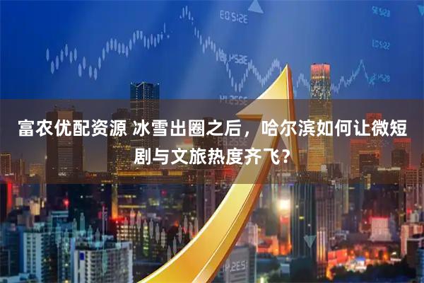 富农优配资源 冰雪出圈之后，哈尔滨如何让微短剧与文旅热度齐飞？