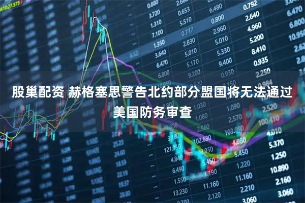 股巢配资 赫格塞思警告北约部分盟国将无法通过美国防务审查