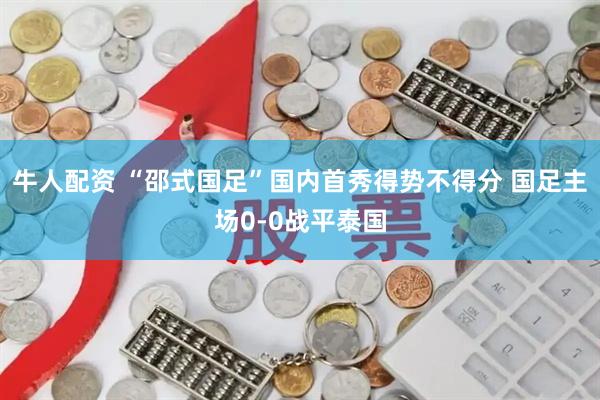 牛人配资 “邵式国足”国内首秀得势不得分 国足主场0-0战平泰国