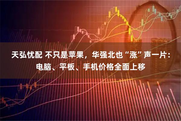天弘忧配 不只是苹果，华强北也“涨”声一片：电脑、平板、手机价格全面上移
