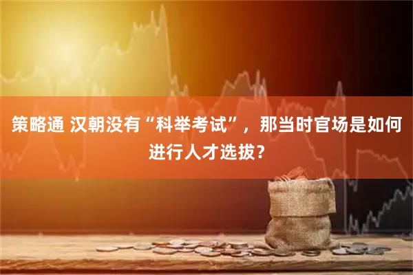 策略通 汉朝没有“科举考试”，那当时官场是如何进行人才选拔？
