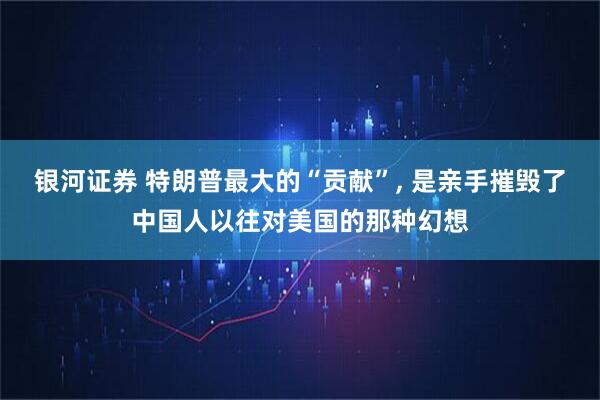 银河证券 特朗普最大的“贡献”, 是亲手摧毁了中国人以往对美国的那种幻想