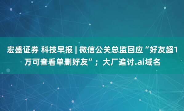 宏盛证券 科技早报 | 微信公关总监回应“好友超1万可查看单删好友”；大厂追讨.ai域名